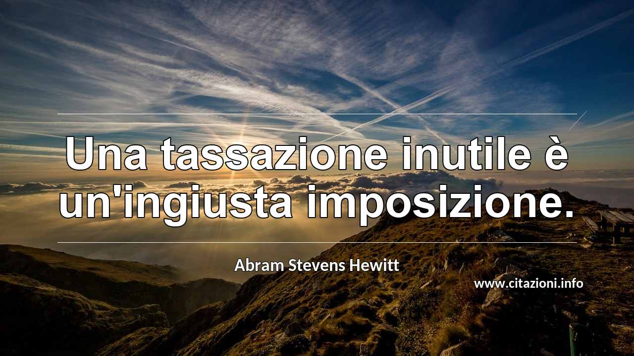 “Una tassazione inutile è un'ingiusta imposizione.”