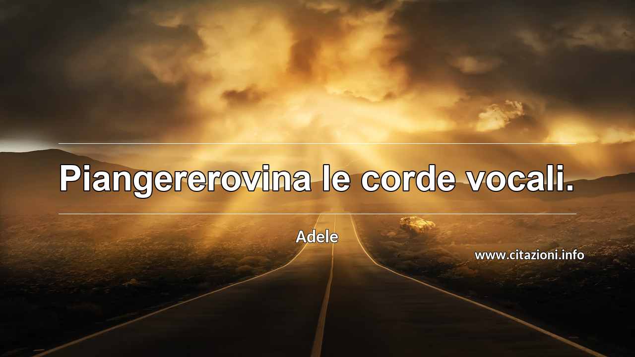 “Piangererovina le corde vocali.”