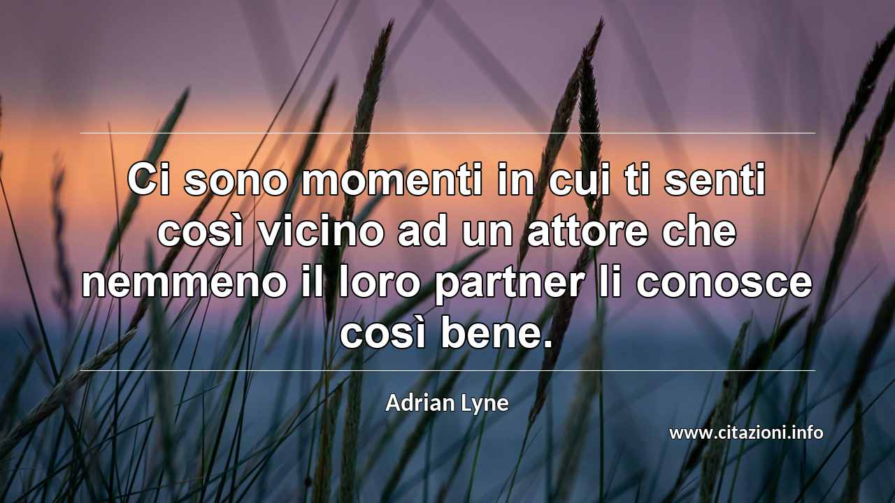 “Ci sono momenti in cui ti senti così vicino ad un attore che nemmeno il loro partner li conosce così bene.”