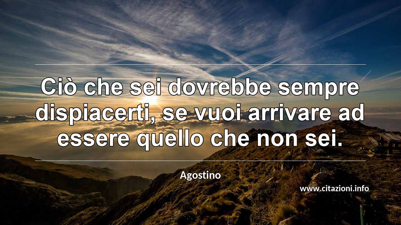 “Ciò che sei dovrebbe sempre dispiacerti, se vuoi arrivare ad essere quello che non sei.”