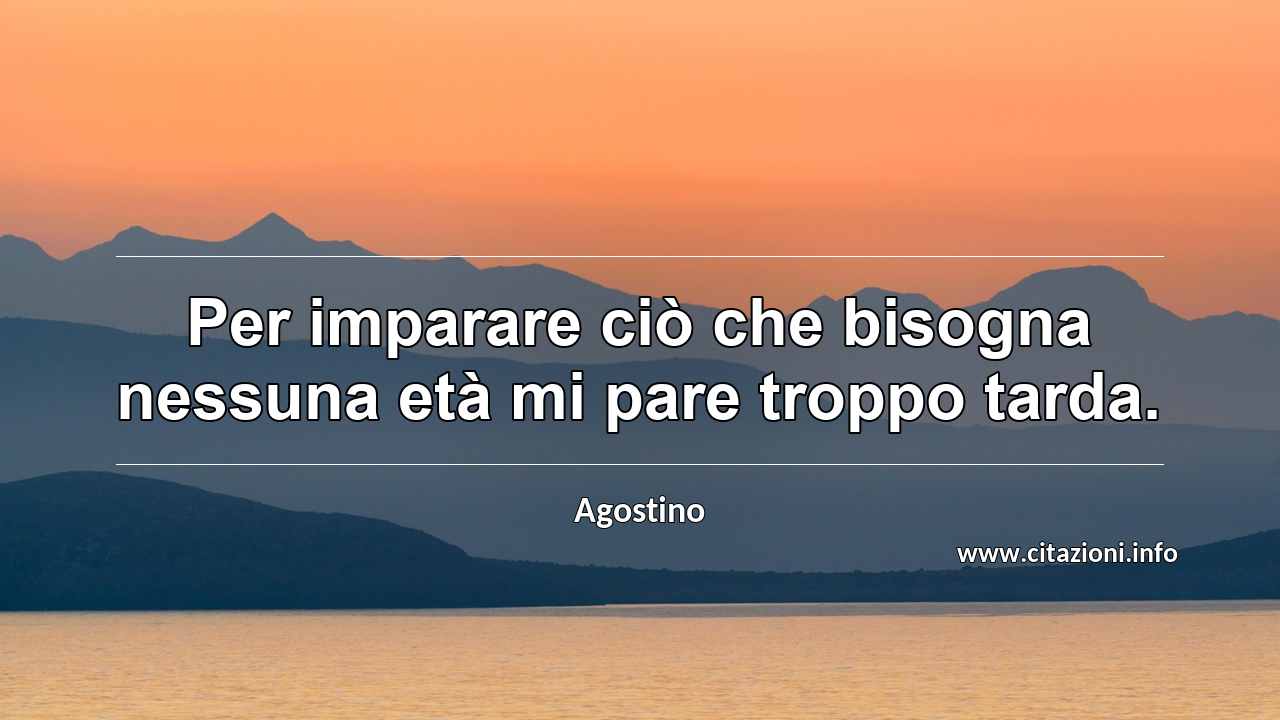 “Per imparare ciò che bisogna nessuna età mi pare troppo tarda.”