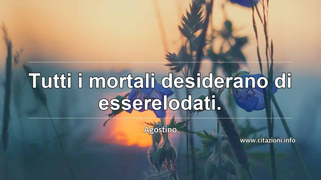 “Tutti i mortali desiderano di esserelodati.”