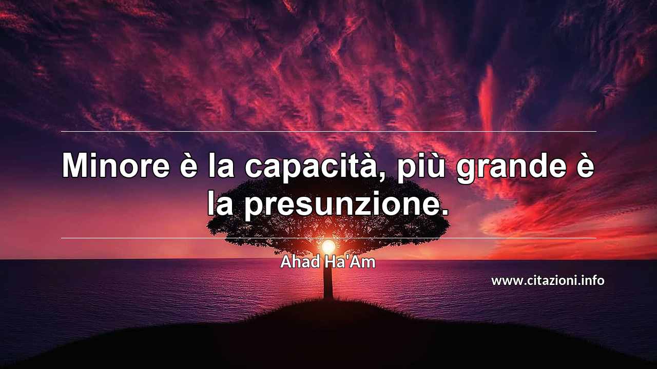 “Minore è la capacità, più grande è la presunzione.”