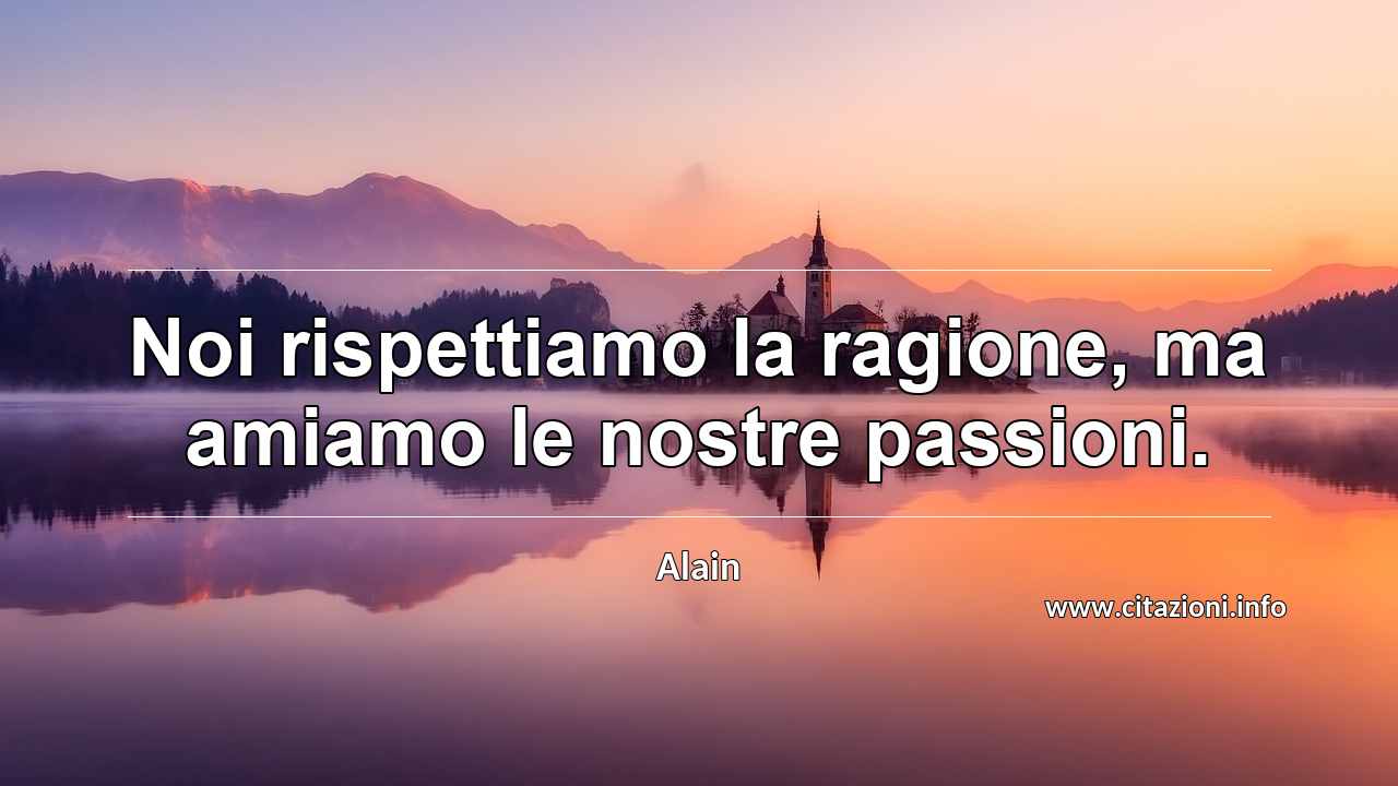 “Noi rispettiamo la ragione, ma amiamo le nostre passioni.”