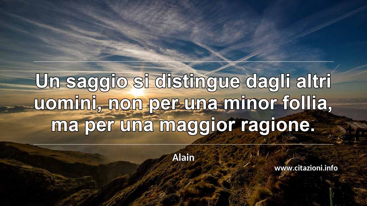 “Un saggio si distingue dagli altri uomini, non per una minor follia, ma per una maggior ragione.”