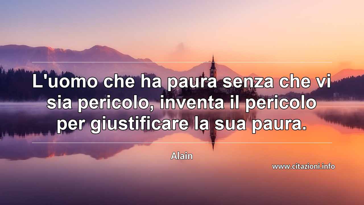 “L'uomo che ha paura senza che vi sia pericolo, inventa il pericolo per giustificare la sua paura.”