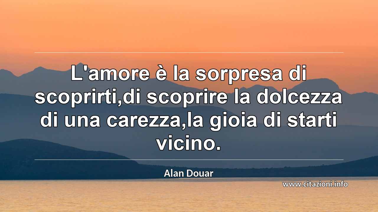 “L'amore è la sorpresa di scoprirti,di scoprire la dolcezza di una carezza,la gioia di starti vicino.”