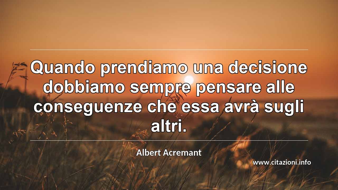 “Quando prendiamo una decisione dobbiamo sempre pensare alle conseguenze che essa avrà sugli altri.”