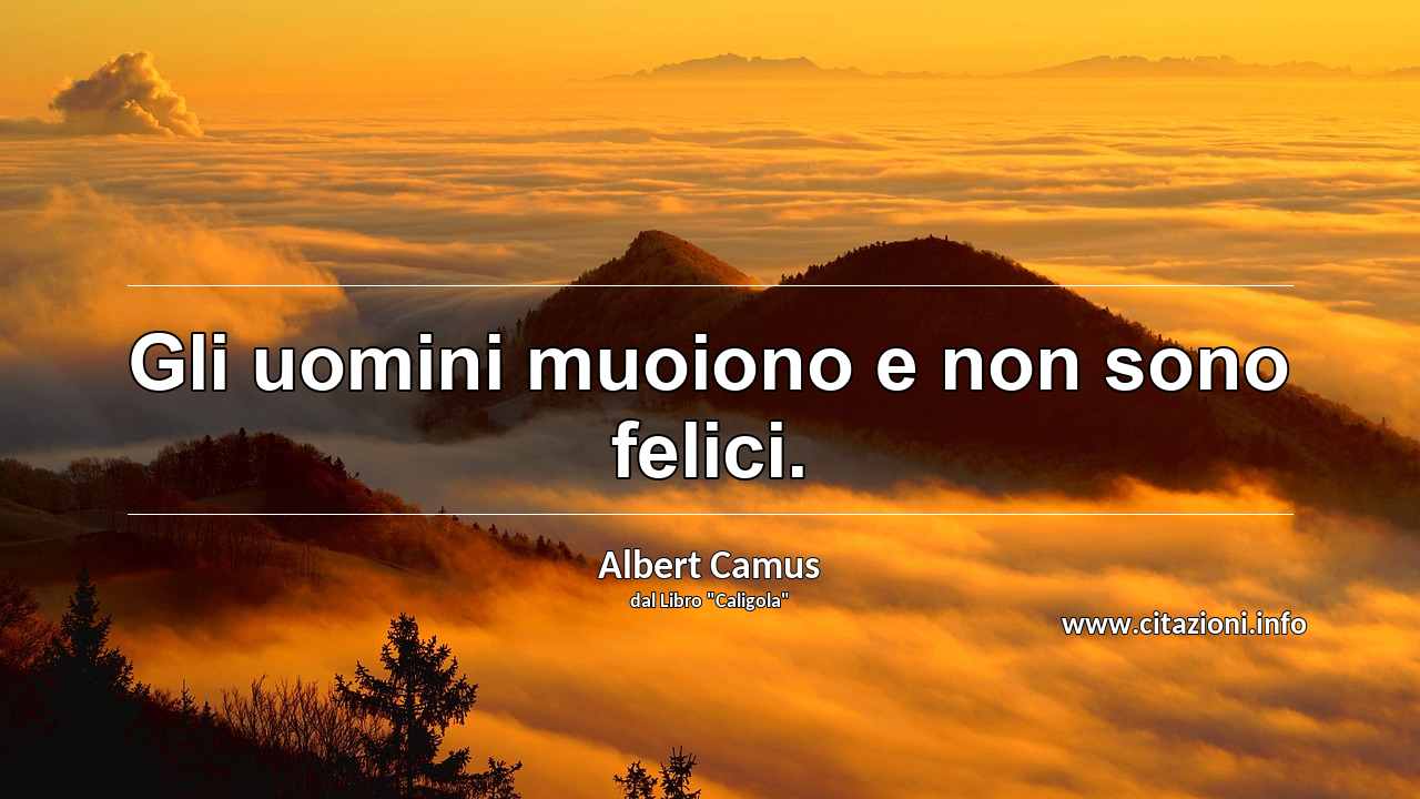 “Gli uomini muoiono e non sono felici.”