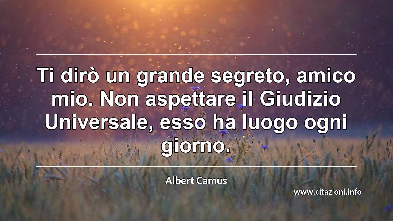 “Ti dirò un grande segreto, amico mio. Non aspettare il Giudizio Universale, esso ha luogo ogni giorno.”