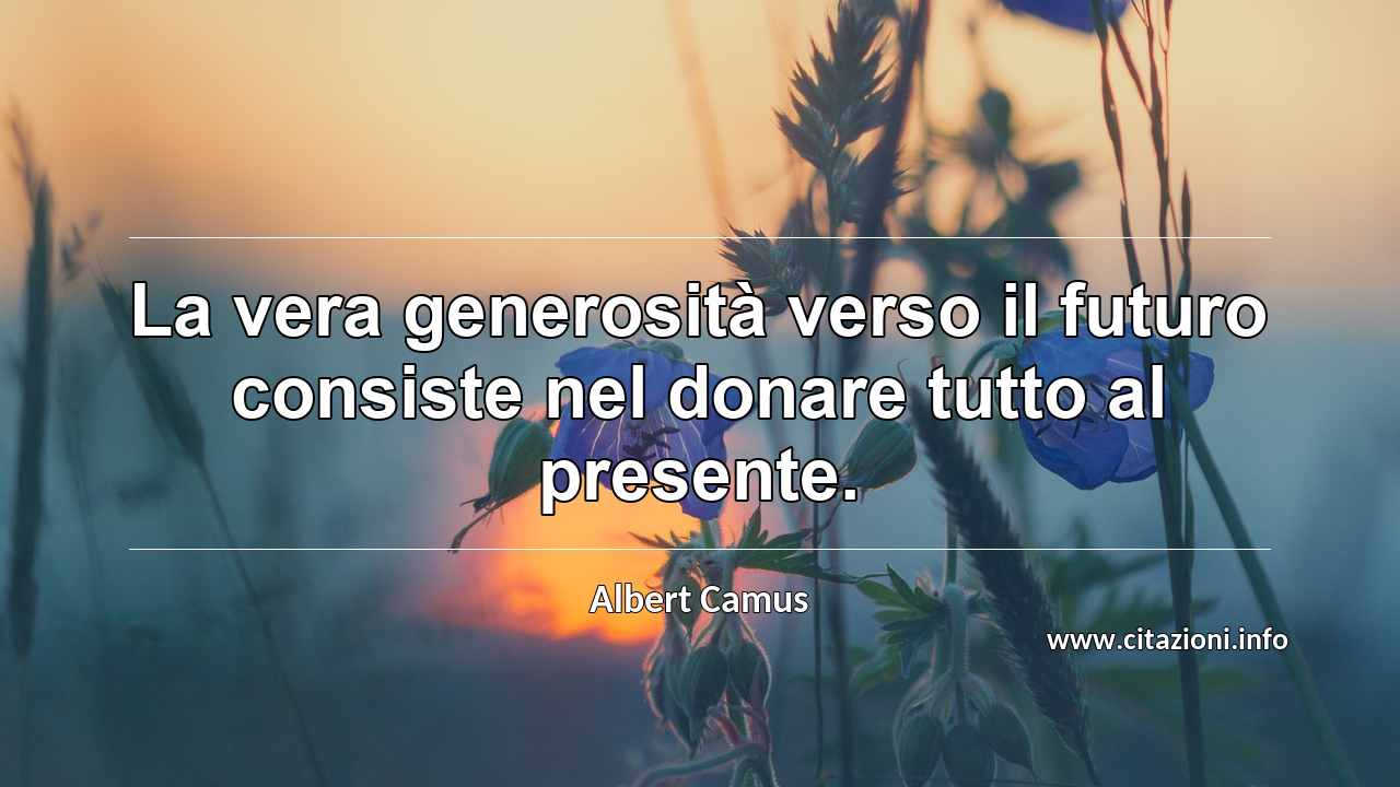“La vera generosità verso il futuro consiste nel donare tutto al presente.”