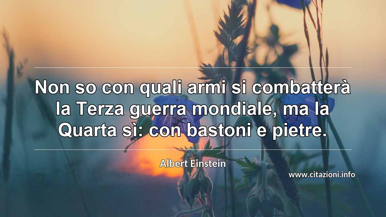 “Non so con quali armi si combatterà la Terza guerra mondiale, ma la Quarta sì: con bastoni e pietre.”