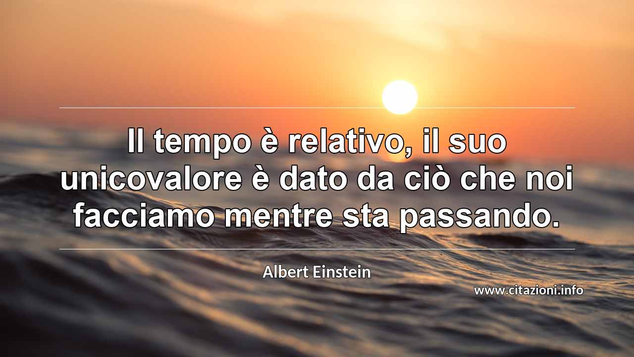 “Il tempo è relativo, il suo unicovalore è dato da ciò che noi facciamo mentre sta passando.”