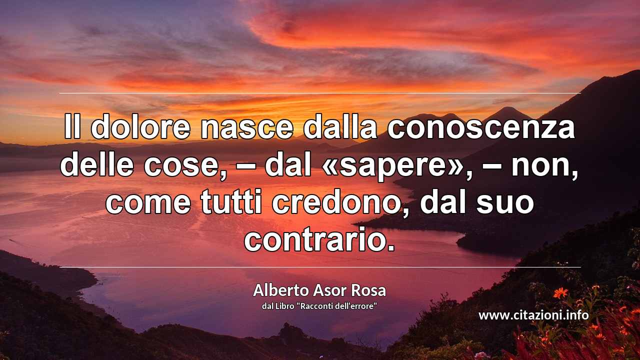 “Il dolore nasce dalla conoscenza delle cose, – dal «sapere», – non, come tutti credono, dal suo contrario.”