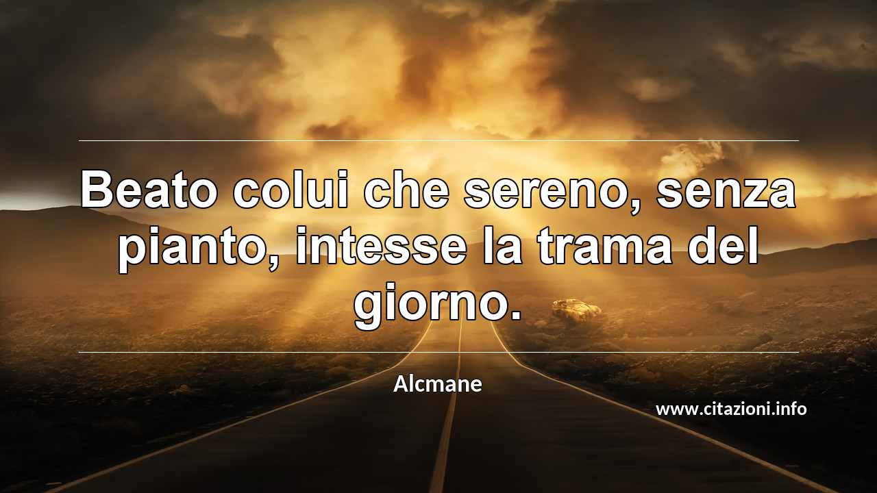 “Beato colui che sereno, senza pianto, intesse la trama del giorno.”