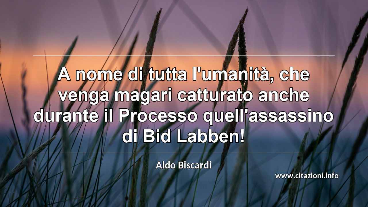 “A nome di tutta l'umanità, che venga magari catturato anche durante il Processo quell'assassino di Bid Labben!”