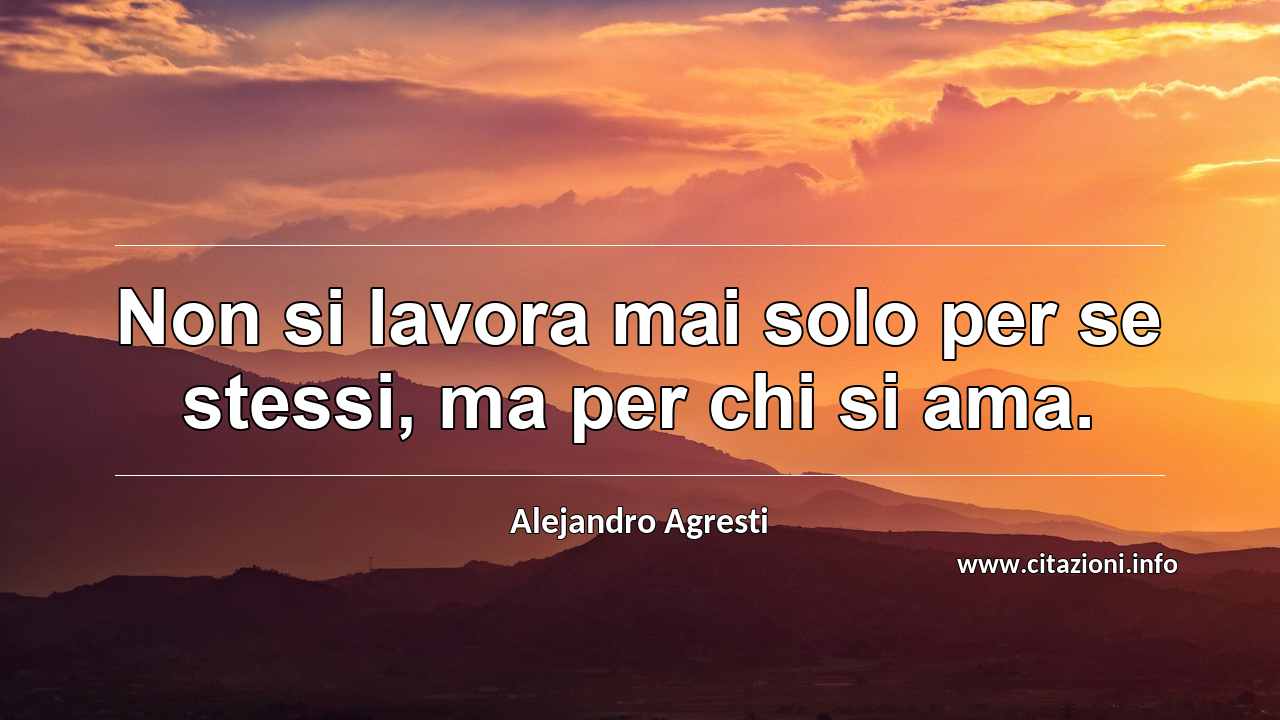 “Non si lavora mai solo per se stessi, ma per chi si ama.”