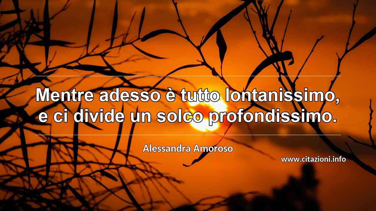 “Mentre adesso è tutto lontanissimo, e ci divide un solco profondissimo.”
