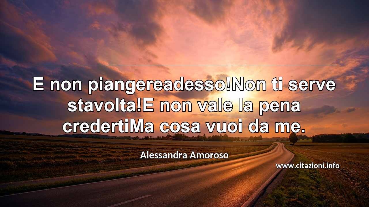 “E non piangereadesso!Non ti serve stavolta!E non vale la pena credertiMa cosa vuoi da me.”