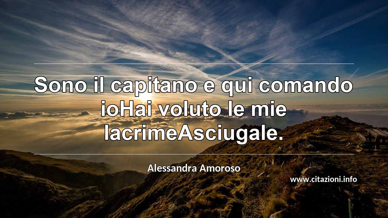 “Sono il capitano e qui comando ioHai voluto le mie lacrimeAsciugale.”
