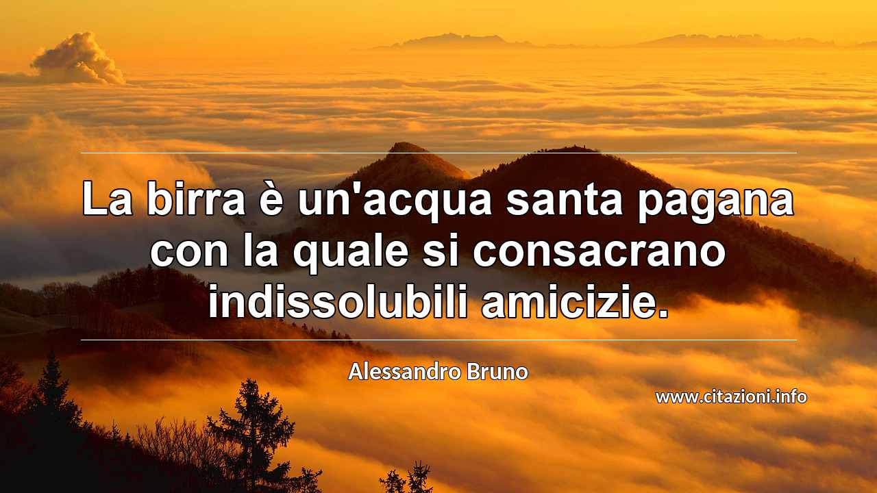 “La birra è un'acqua santa pagana con la quale si consacrano indissolubili amicizie.”