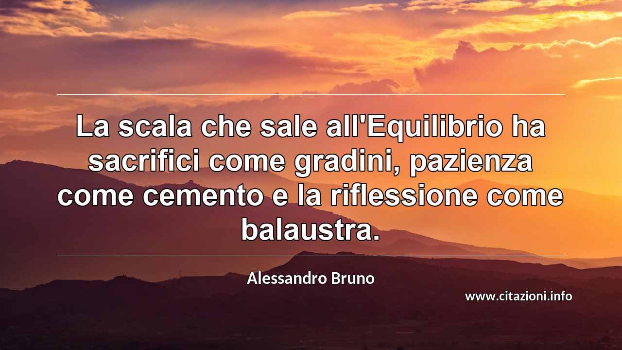 “La scala che sale all'Equilibrio ha sacrifici come gradini, pazienza come cemento e la riflessione come balaustra.”