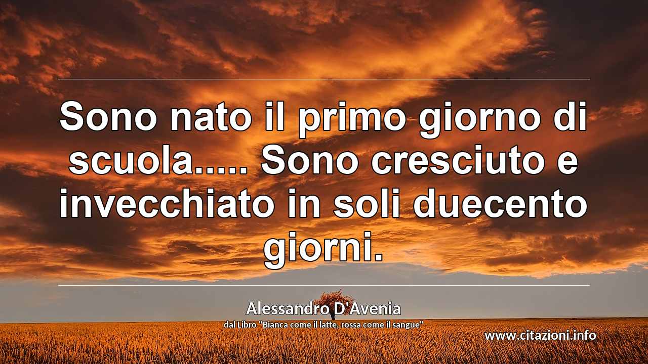 “Sono nato il primo giorno di scuola..... Sono cresciuto e invecchiato in soli duecento giorni.”