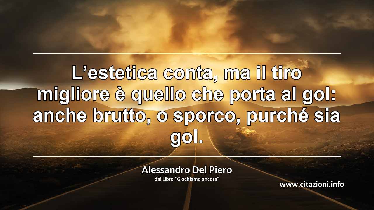 “L’estetica conta, ma il tiro migliore è quello che porta al gol: anche brutto, o sporco, purché sia gol.”