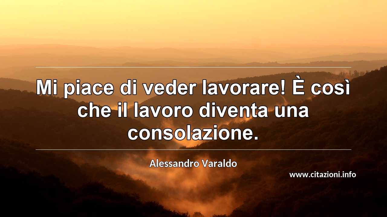 “Mi piace di veder lavorare! È così che il lavoro diventa una consolazione.”