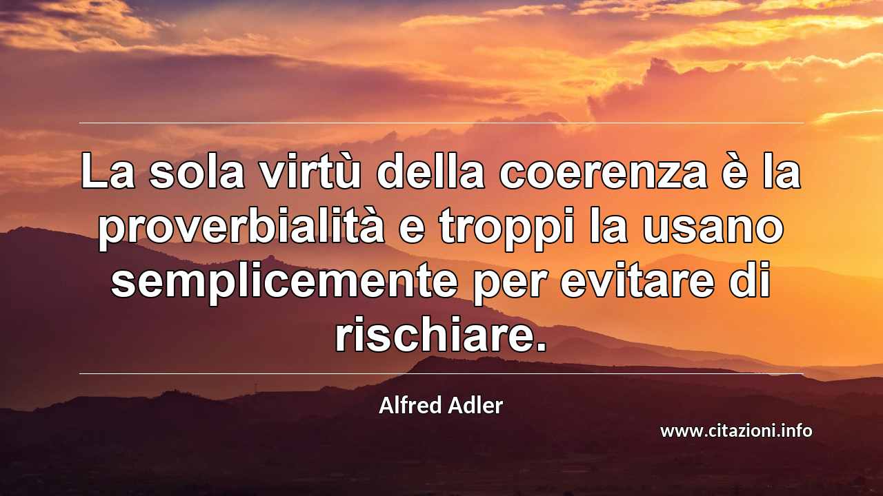 “La sola virtù della coerenza è la proverbialità e troppi la usano semplicemente per evitare di rischiare.”