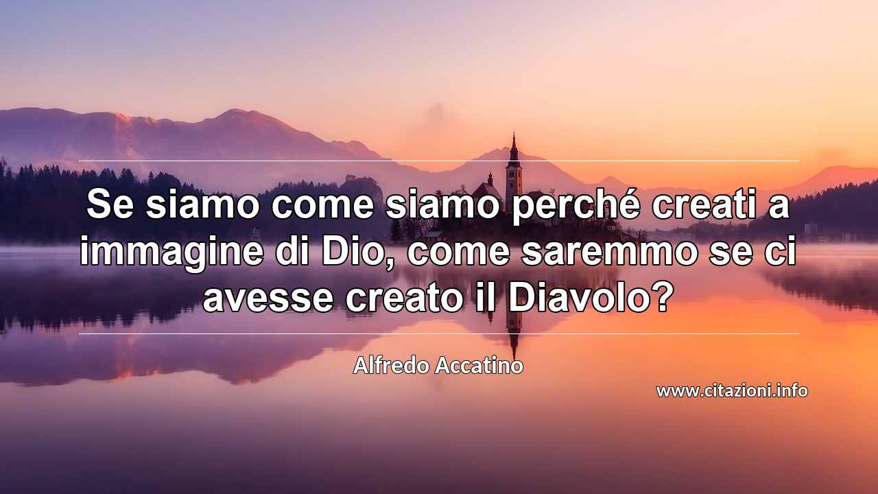 “Se siamo come siamo perché creati a immagine di Dio, come saremmo se ci avesse creato il Diavolo?”