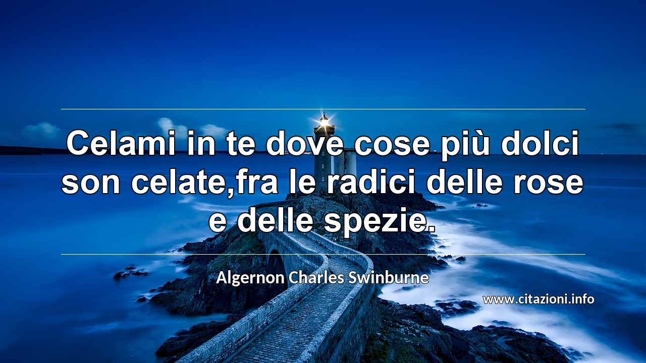 “Celami in te dove cose più dolci son celate,fra le radici delle rose e delle spezie.”