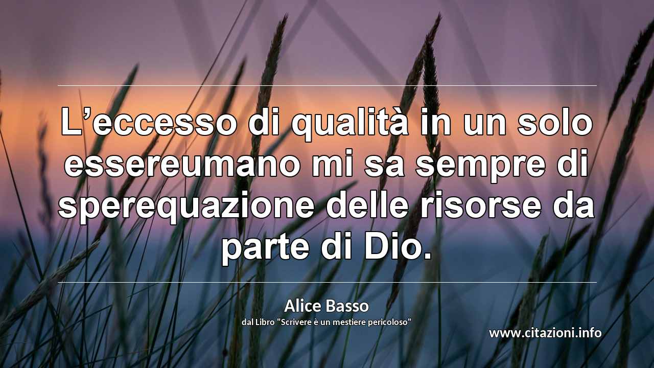 “L’eccesso di qualità in un solo essereumano mi sa sempre di sperequazione delle risorse da parte di Dio.”