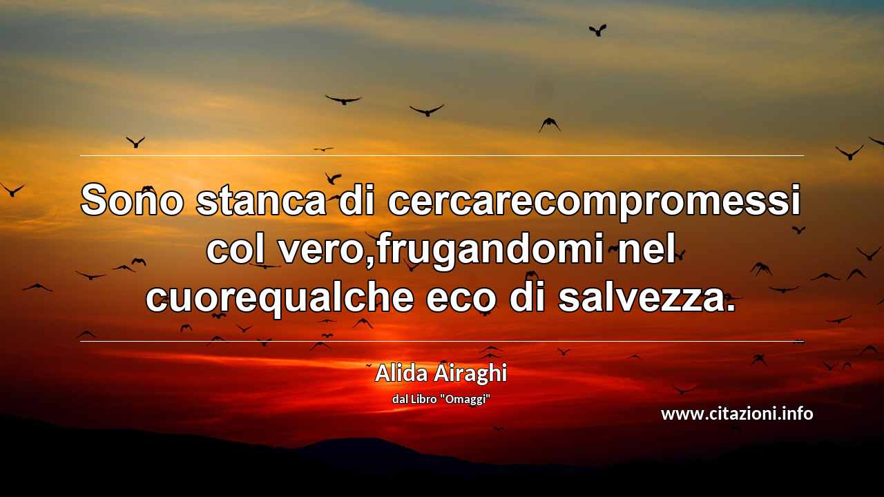 “Sono stanca di cercarecompromessi col vero,frugandomi nel cuorequalche eco di salvezza.”