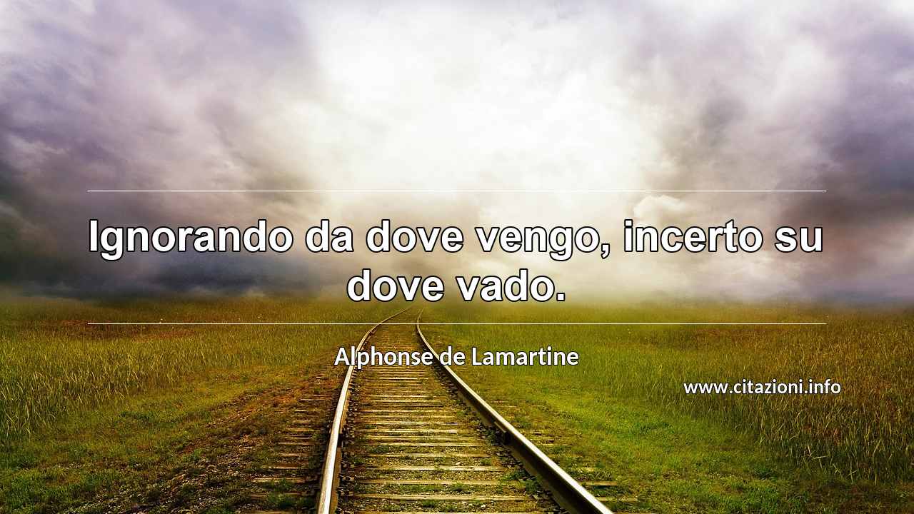 “Ignorando da dove vengo, incerto su dove vado.”
