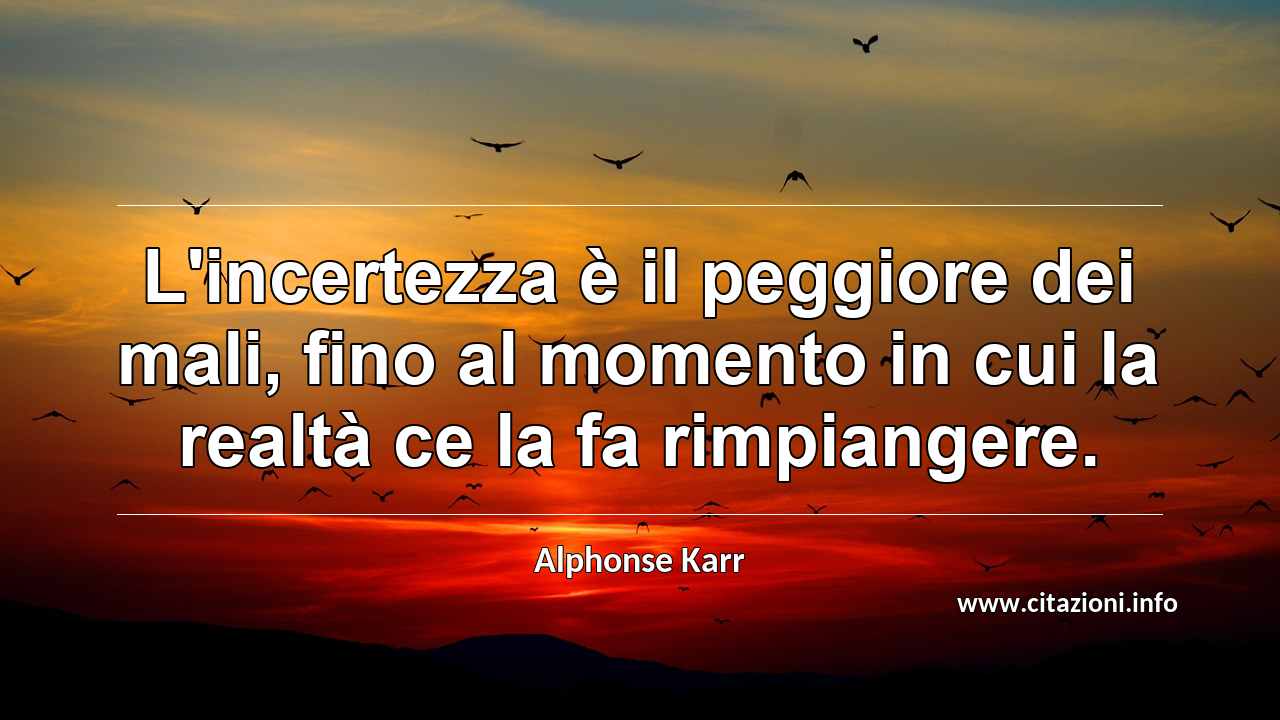 “L'incertezza è il peggiore dei mali, fino al momento in cui la realtà ce la fa rimpiangere.”