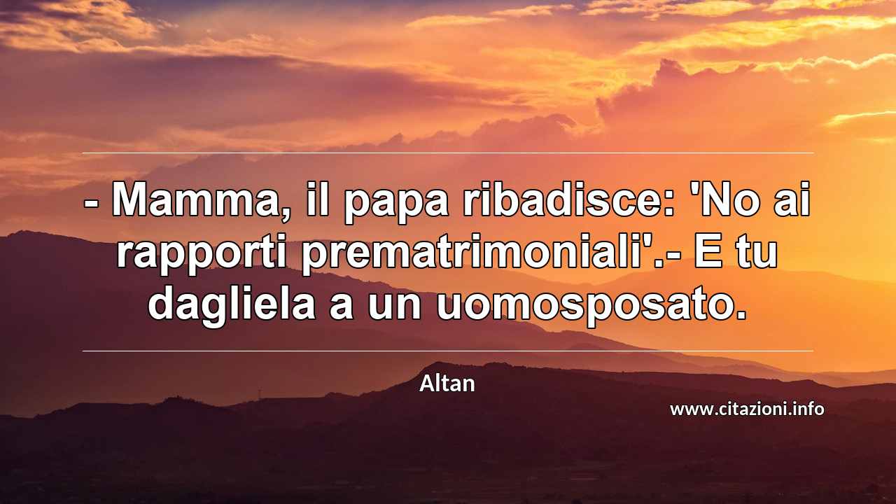 “- Mamma, il papa ribadisce: 'No ai rapporti prematrimoniali'.- E tu dagliela a un uomosposato.”
