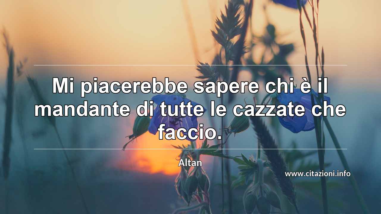 “Mi piacerebbe sapere chi è il mandante di tutte le cazzate che faccio.”