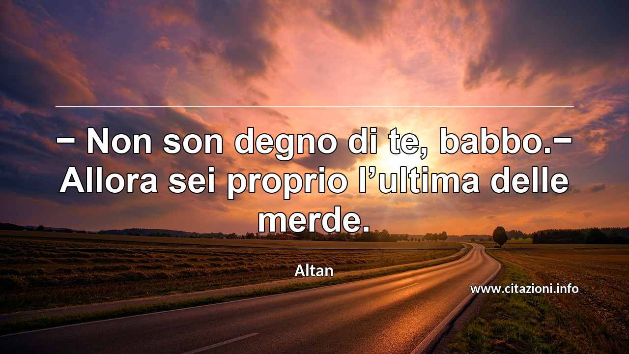 “− Non son degno di te, babbo.− Allora sei proprio l’ultima delle merde.”