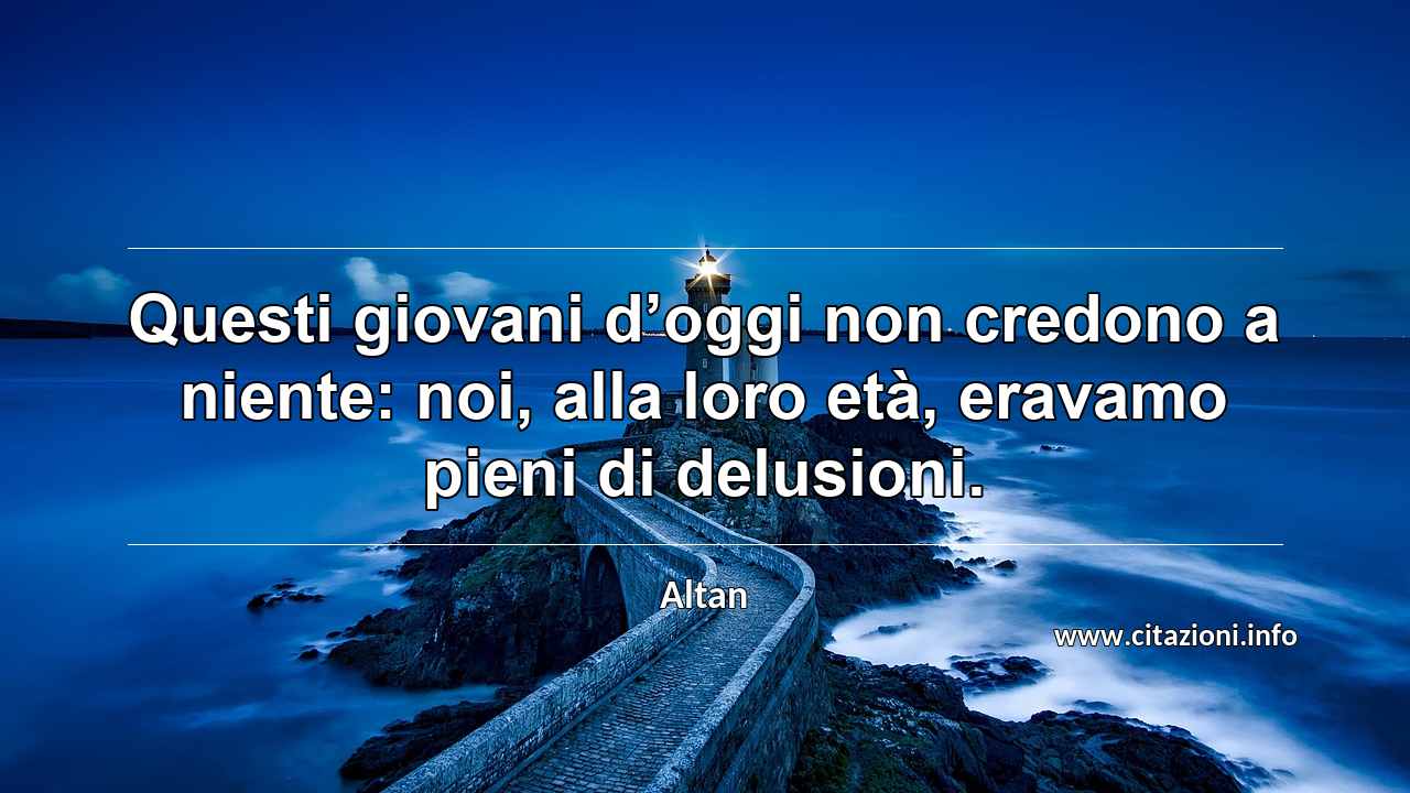 “Questi giovani d’oggi non credono a niente: noi, alla loro età, eravamo pieni di delusioni.”
