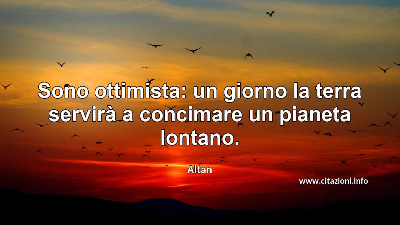 “Sono ottimista: un giorno la terra servirà a concimare un pianeta lontano.”