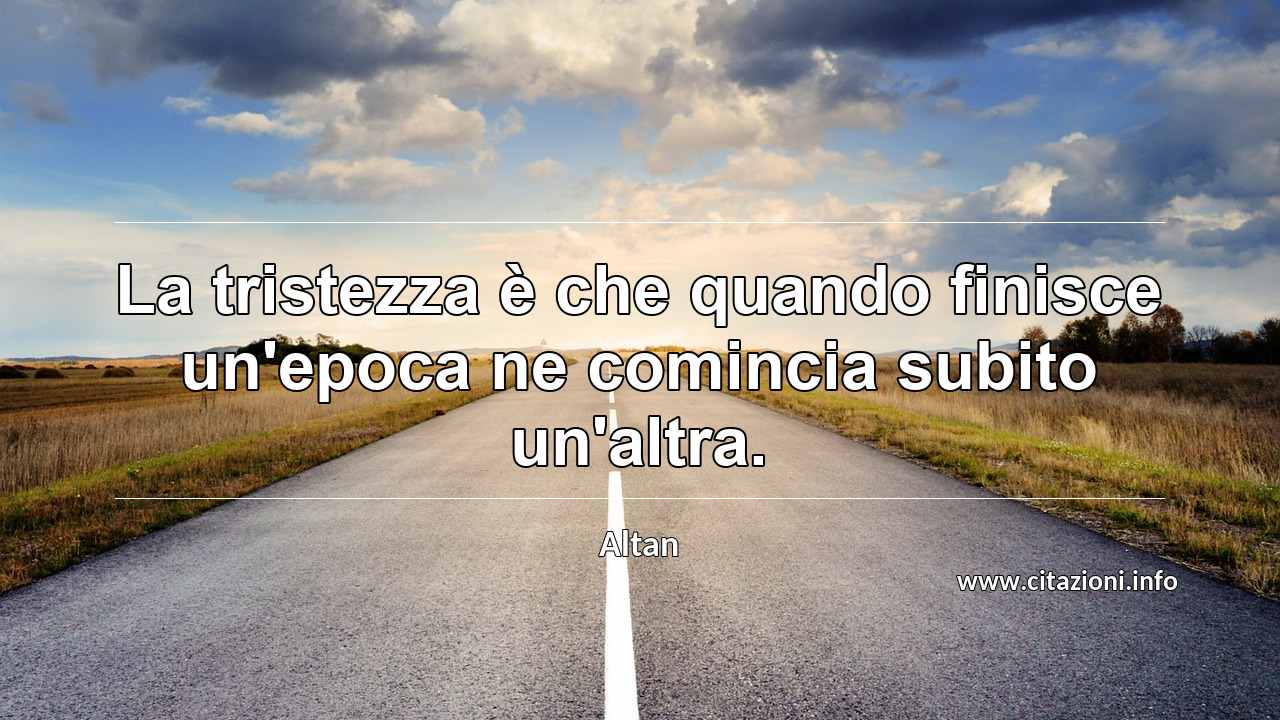 “La tristezza è che quando finisce un'epoca ne comincia subito un'altra.”