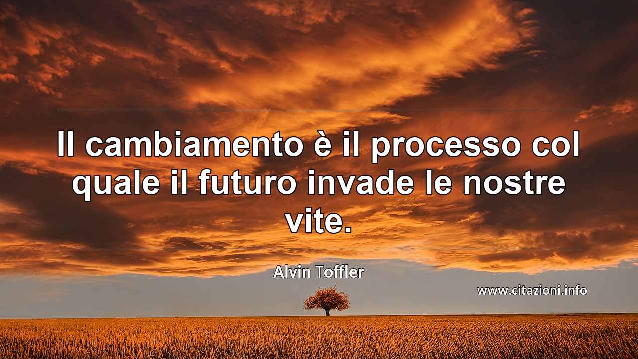 “Il cambiamento è il processo col quale il futuro invade le nostre vite.”