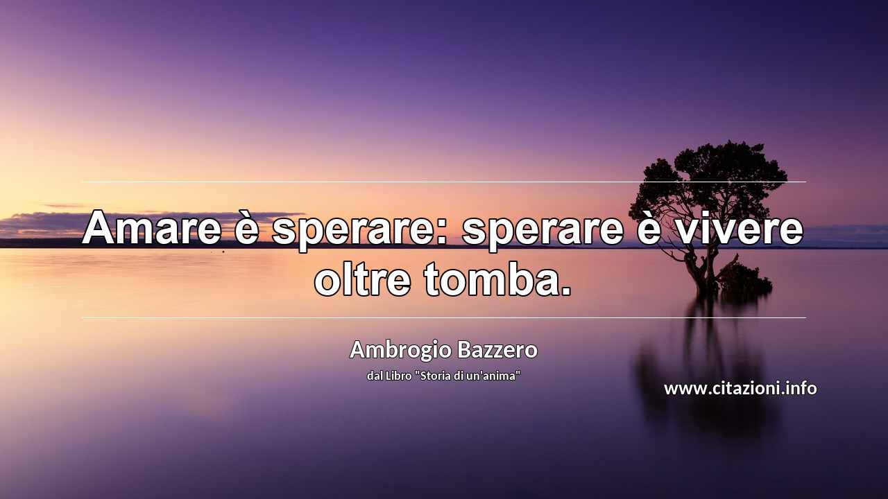 “Amare è sperare: sperare è vivere oltre tomba.”