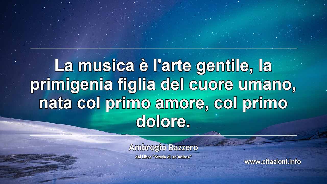 “La musica è l'arte gentile, la primigenia figlia del cuore umano, nata col primo amore, col primo dolore.”