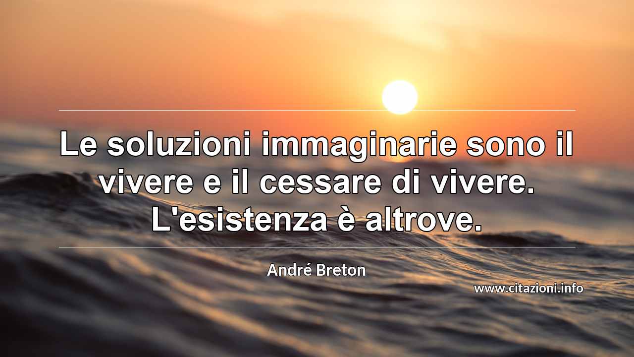 “Le soluzioni immaginarie sono il vivere e il cessare di vivere. L'esistenza è altrove.”
