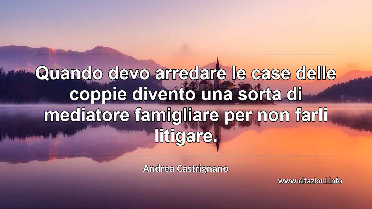 “Quando devo arredare le case delle coppie divento una sorta di mediatore famigliare per non farli litigare.”
