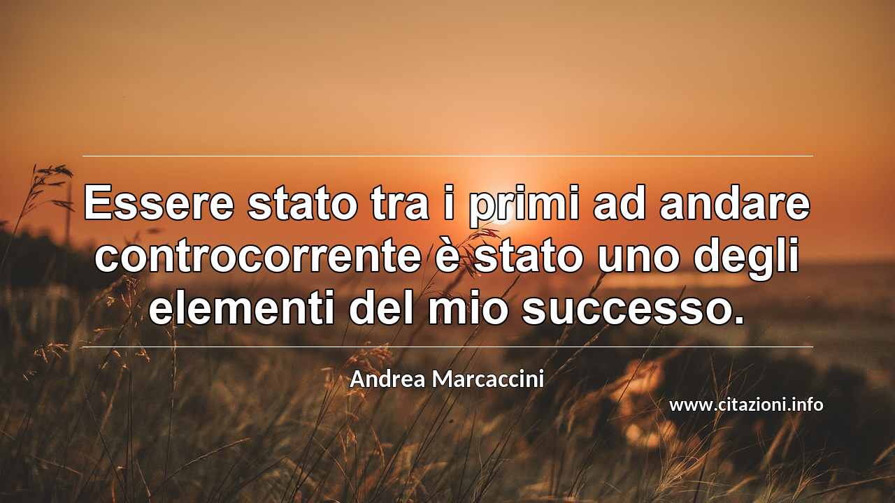 “Essere stato tra i primi ad andare controcorrente è stato uno degli elementi del mio successo.”