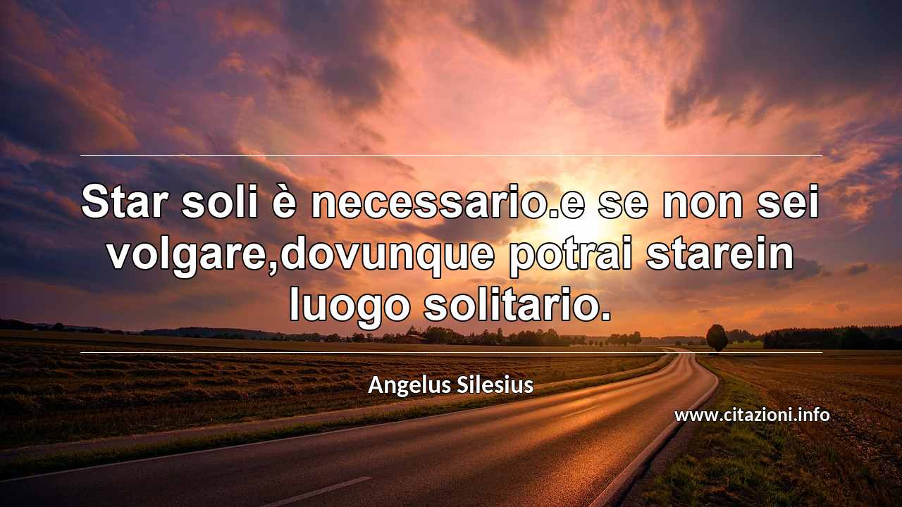 “Star soli è necessario.e se non sei volgare,dovunque potrai starein luogo solitario.”