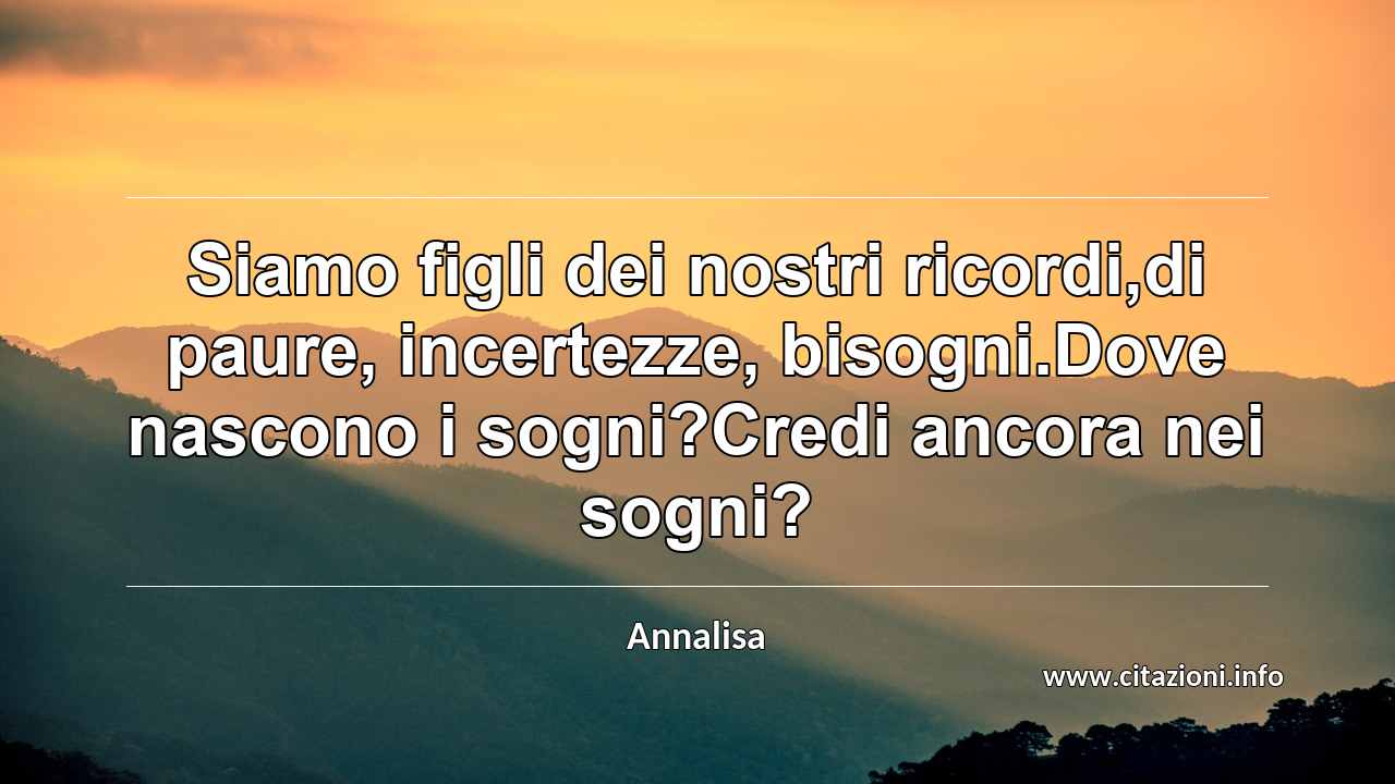 “Siamo figli dei nostri ricordi,di paure, incertezze, bisogni.Dove nascono i sogni?Credi ancora nei sogni?”